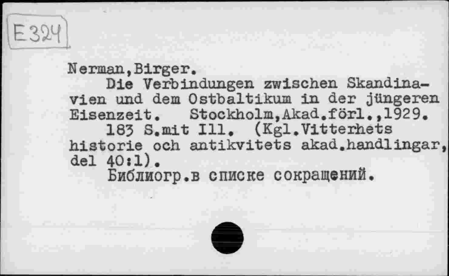 ﻿Herman,Birger.
Die Verbindungen zwischen Skandinavien und dem Ostbaltikum in der jüngeren Eisenzeit.	Stockholm,Akad.förl.,1929.
183 S.mit Ill. (Kgl.Vitterhets historié och antikvitets akad.handlingar del 40»1).
Библиогр.в списке сокращений.